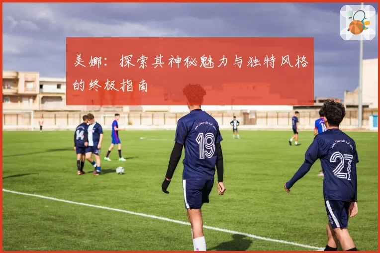 美娜：探索其神秘魅力与独特风格的终极指南