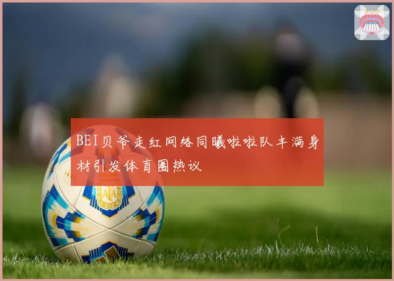 BEI贝爷走红网络同曦啦啦队丰满身材引发体育圈热议