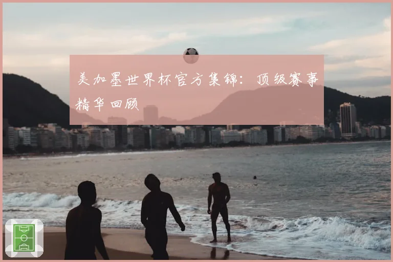美加墨世界杯官方集锦：顶级赛事精华回顾