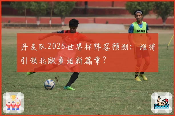 丹麦队2026世界杯阵容预测：谁将引领北欧童话新篇章？