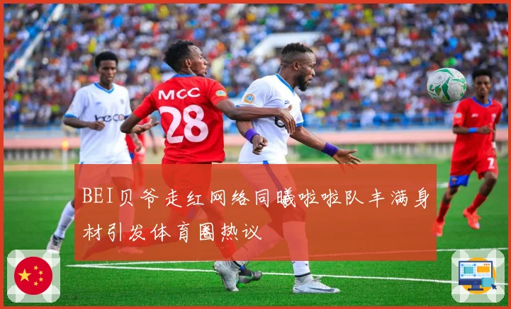 BEI贝爷走红网络同曦啦啦队丰满身材引发体育圈热议