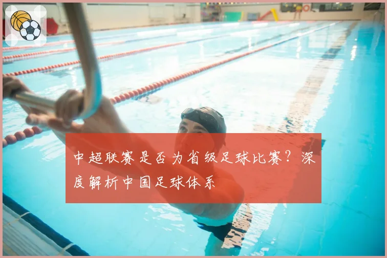 中超联赛是否为省级足球比赛？深度解析中国足球体系