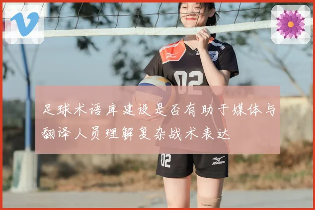 足球术语库建设是否有助于媒体与翻译人员理解复杂战术表达