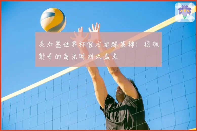 美加墨世界杯官方进球集锦：顶级射手的高光时刻大盘点